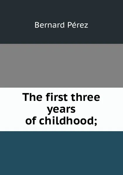 Обложка книги The first three years of childhood;, Bernard Perez