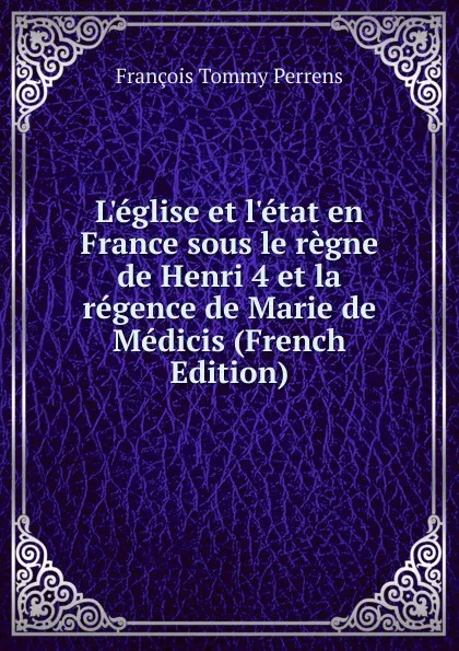 Обложка книги L.eglise et l.etat en France sous le regne de Henri 4 et la regence de Marie de Medicis (French Edition), François Tommy Perrens