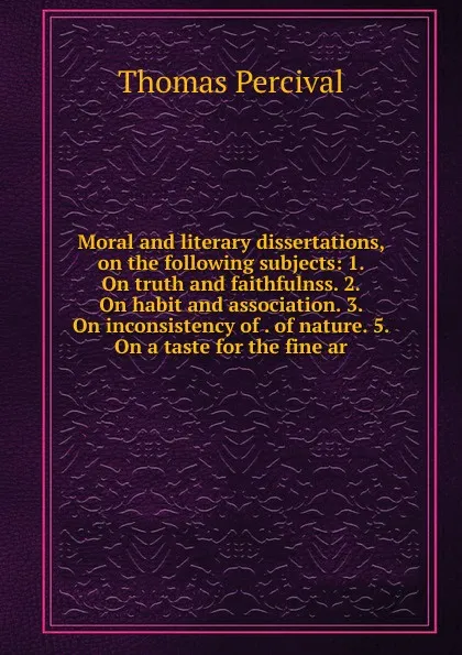 Обложка книги Moral and literary dissertations, on the following subjects: 1. On truth and faithfulnss. 2. On habit and association. 3. On inconsistency of . of nature. 5. On a taste for the fine ar, Thomas Percival