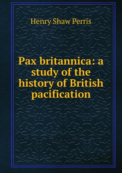 Обложка книги Pax britannica: a study of the history of British pacification, Henry Shaw Perris