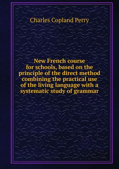 Обложка книги New French course for schools, based on the principle of the direct method combining the practical use of the living language with a systematic study of grammar, Charles Copland Perry