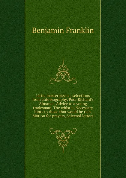 Обложка книги Little masterpieces ; selections from autobiography, Poor Richard.s Almanac, Advice to a young tradesman, The whistle, Necessary hints to those that would be rich, Motion for prayers, Selected letters, B. Franklin