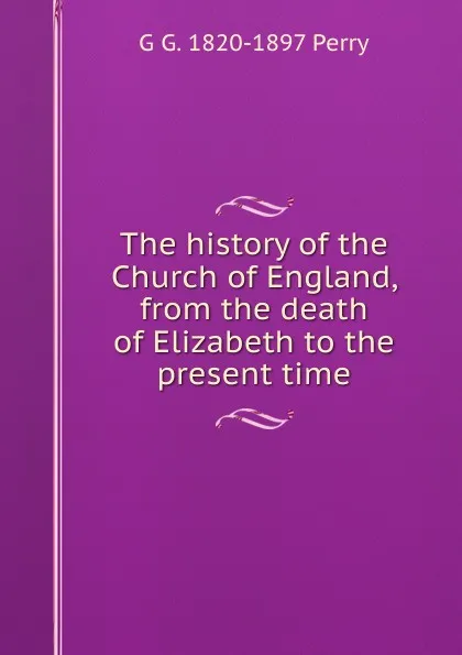 Обложка книги The history of the Church of England, from the death of Elizabeth to the present time, G G. 1820-1897 Perry