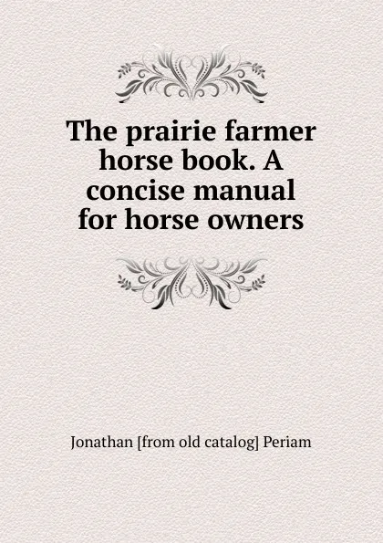 Обложка книги The prairie farmer horse book. A concise manual for horse owners, Jonathan [from old catalog] Periam