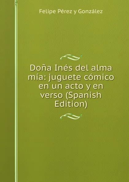 Обложка книги Dona Ines del alma mia: juguete comico en un acto y en verso (Spanish Edition), Felipe Pérez y González