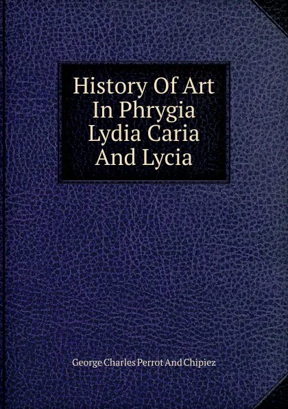 Обложка книги History Of Art In Phrygia Lydia Caria And Lycia, George Charles Perrot And Chipiez