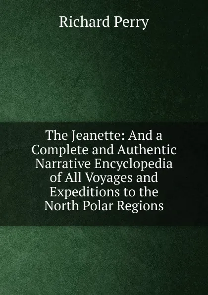 Обложка книги The Jeanette: And a Complete and Authentic Narrative Encyclopedia of All Voyages and Expeditions to the North Polar Regions, Richard Perry