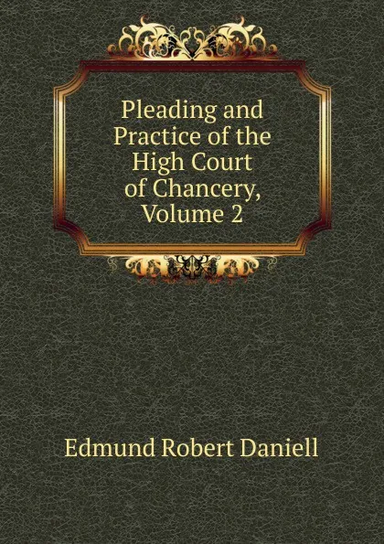 Обложка книги Pleading and Practice of the High Court of Chancery, Volume 2, Edmund Robert Daniell