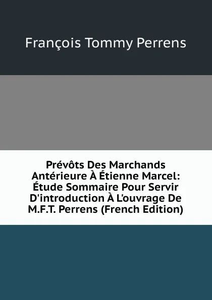 Обложка книги Prevots Des Marchands Anterieure A Etienne Marcel: Etude Sommaire Pour Servir D.introduction A L.ouvrage De M.F.T. Perrens (French Edition), François Tommy Perrens