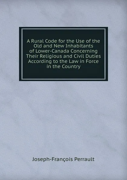 Обложка книги A Rural Code for the Use of the Old and New Inhabitants of Lower-Canada Concerning Their Religious and Civil Duties According to the Law in Force in the Country, Joseph-François Perrault