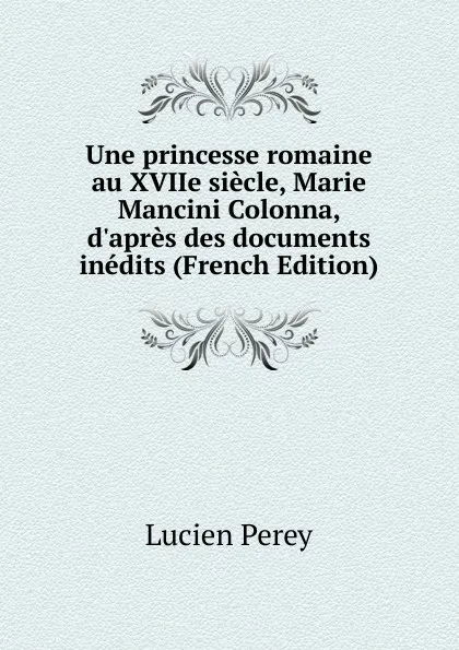 Обложка книги Une princesse romaine au XVIIe siecle, Marie Mancini Colonna, d.apres des documents inedits (French Edition), Lucien Perey