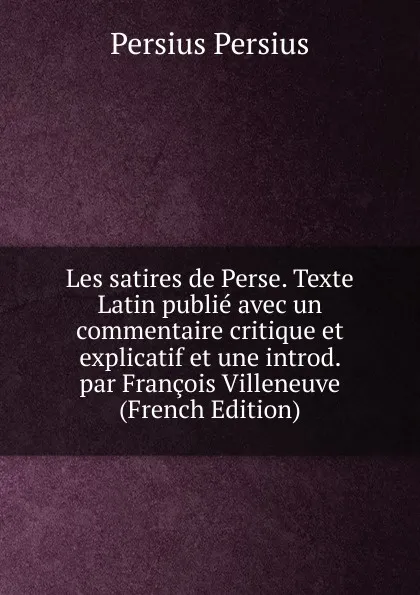 Обложка книги Les satires de Perse. Texte Latin publie avec un commentaire critique et explicatif et une introd. par Francois Villeneuve (French Edition), Persius Persius