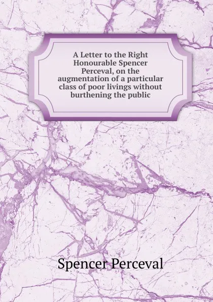 Обложка книги A Letter to the Right Honourable Spencer Perceval, on the augmentation of a particular class of poor livings without burthening the public, Spencer Perceval