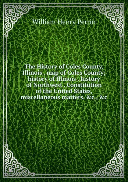 Обложка книги The History of Coles County, Illinois . map of Coles County; history of Illinois . history of Northwest . Constitution of the United States, miscellaneous matters, .c., .c, William Henry Perrin