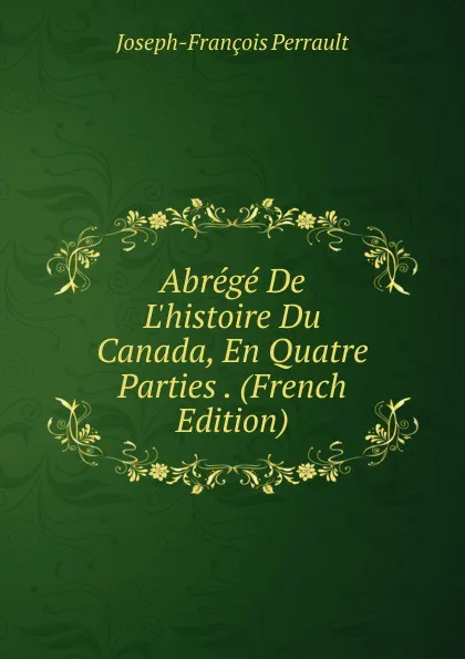 Обложка книги Abrege De L.histoire Du Canada, En Quatre Parties . (French Edition), Joseph-François Perrault