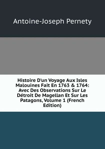 Обложка книги Histoire D.un Voyage Aux Isles Malouines Fait En 1763 . 1764: Avec Des Observations Sur Le Detroit De Magellan Et Sur Les Patagons, Volume 1 (French Edition), Antoine-Joseph Pernety