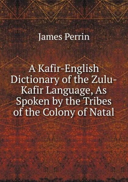 Обложка книги A Kafir-English Dictionary of the Zulu-Kafir Language, As Spoken by the Tribes of the Colony of Natal, James Perrin