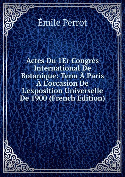 Обложка книги Actes Du 1Er Congres International De Botanique: Tenu A Paris A L.occasion De L.exposition Universelle De 1900 (French Edition), Émile Perrot