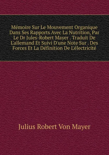 Обложка книги Memoire Sur Le Mouvement Organique Dans Ses Rapports Avec La Nutrition, Par Le Dr Jules-Robert Mayer . Traduit De L.allemand Et Suivi D.une Note Sur . Des Forces Et La Definition De L.electricite, Julius Robert von Mayer