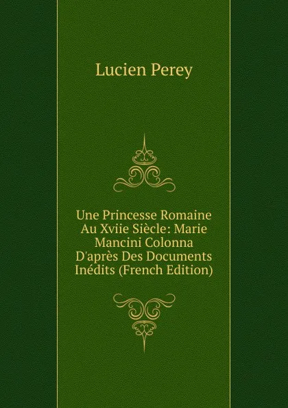 Обложка книги Une Princesse Romaine Au Xviie Siecle: Marie Mancini Colonna D.apres Des Documents Inedits (French Edition), Lucien Perey