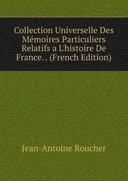 Обложка книги Collection Universelle Des Memoires Particuliers Relatifs a L.histoire De France. . (French Edition), Jean-Antoine Roucher