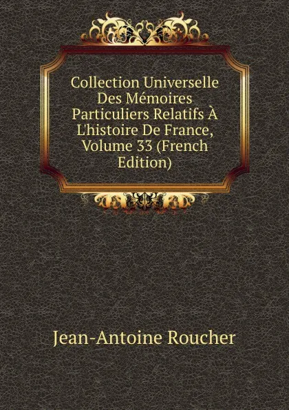 Обложка книги Collection Universelle Des Memoires Particuliers Relatifs A L.histoire De France, Volume 33 (French Edition), Jean-Antoine Roucher