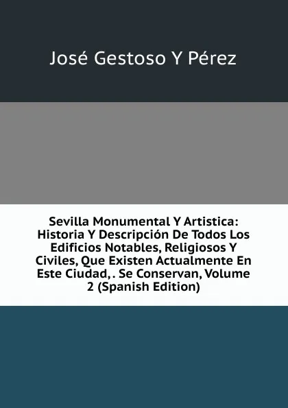 Обложка книги Sevilla Monumental Y Artistica: Historia Y Descripcion De Todos Los Edificios Notables, Religiosos Y Civiles, Que Existen Actualmente En Este Ciudad, . Se Conservan, Volume 2 (Spanish Edition), José Gestoso y Pérez