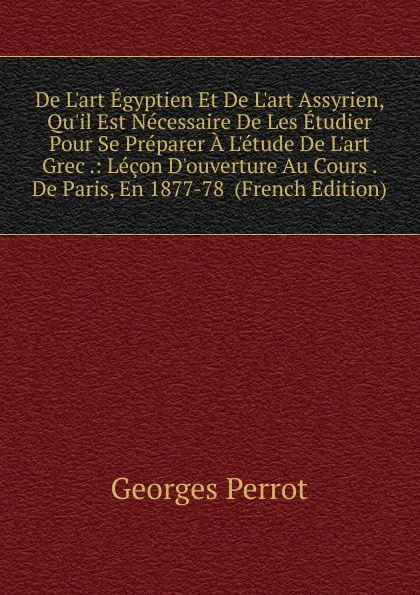 Обложка книги De L.art Egyptien Et De L.art Assyrien, Qu.il Est Necessaire De Les Etudier Pour Se Preparer A L.etude De L.art Grec .: Lecon D.ouverture Au Cours . De Paris, En 1877-78  (French Edition), Georges Perrot