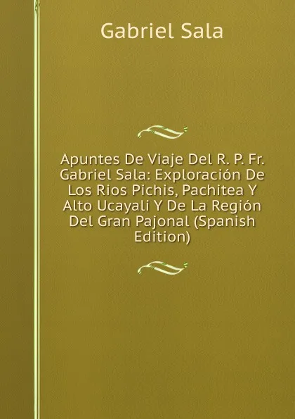 Обложка книги Apuntes De Viaje Del R. P. Fr. Gabriel Sala: Exploracion De Los Rios Pichis, Pachitea Y Alto Ucayali Y De La Region Del Gran Pajonal (Spanish Edition), Gabriel Sala