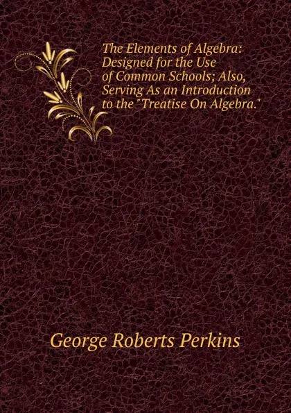 Обложка книги The Elements of Algebra: Designed for the Use of Common Schools; Also, Serving As an Introduction to the 