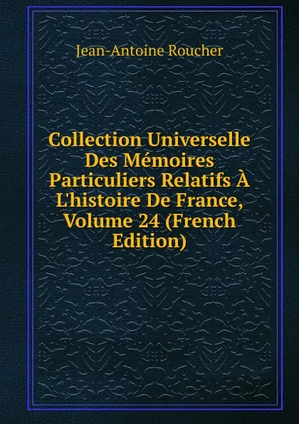 Обложка книги Collection Universelle Des Memoires Particuliers Relatifs A L.histoire De France, Volume 24 (French Edition), Jean-Antoine Roucher