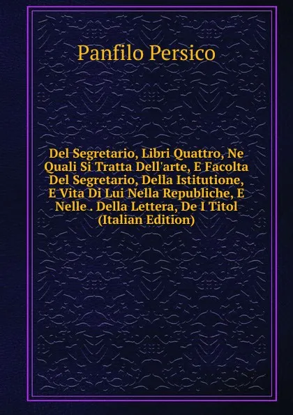 Обложка книги Del Segretario, Libri Quattro, Ne Quali Si Tratta Dell.arte, E Facolta Del Segretario, Della Istitutione, E Vita Di Lui Nella Republiche, E Nelle . Della Lettera, De I Titol (Italian Edition), Panfilo Persico