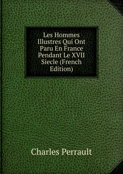 Обложка книги Les Hommes Illustres Qui Ont Paru En France Pendant Le XVII Siecle (French Edition), Charles Perrault