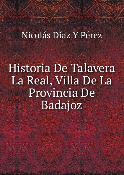 Обложка книги Historia De Talavera La Real, Villa De La Provincia De Badajoz, Nicolás Díaz Y Pérez