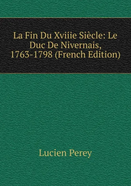 Обложка книги La Fin Du Xviiie Siecle: Le Duc De Nivernais, 1763-1798 (French Edition), Lucien Perey