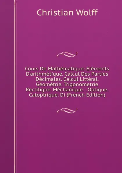 Обложка книги Cours De Mathematique: Elements D.arithmetique. Calcul Des Parties Decimales. Calcul Litteral. Geometrie. Trigonometrie Rectiligne. Mechanique. . Optique. Catoptrique. Di (French Edition), Christian Wolff