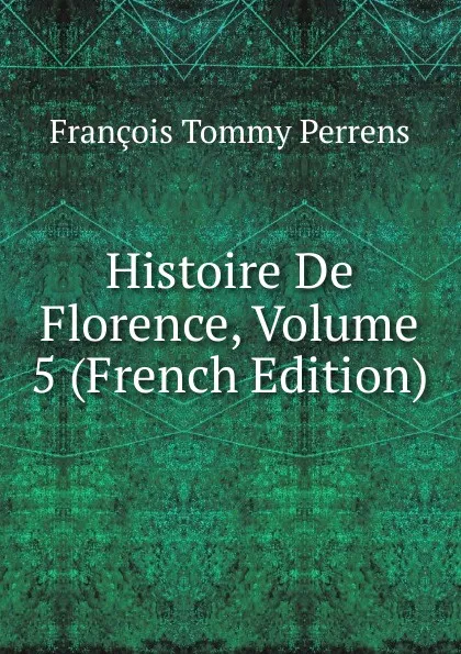 Обложка книги Histoire De Florence, Volume 5 (French Edition), François Tommy Perrens