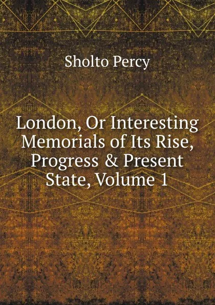 Обложка книги London, Or Interesting Memorials of Its Rise, Progress . Present State, Volume 1, Sholto Percy