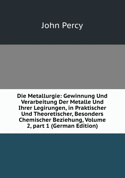 Обложка книги Die Metallurgie: Gewinnung Und Verarbeitung Der Metalle Und Ihrer Legirungen, in Praktischer Und Theoretischer, Besonders Chemischer Beziehung, Volume 2,.part 1 (German Edition), John Percy