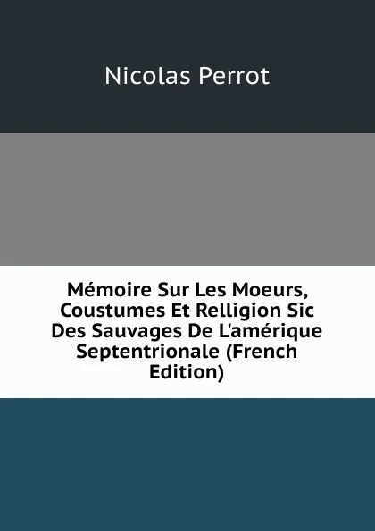 Обложка книги Memoire Sur Les Moeurs, Coustumes Et Relligion Sic Des Sauvages De L.amerique Septentrionale (French Edition), Nicolas Perrot