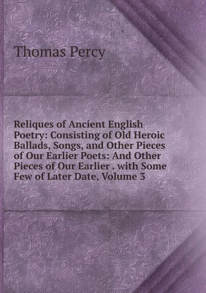 Обложка книги Reliques of Ancient English Poetry: Consisting of Old Heroic Ballads, Songs, and Other Pieces of Our Earlier Poets: And Other Pieces of Our Earlier . with Some Few of Later Date, Volume 3, Thomas Percy