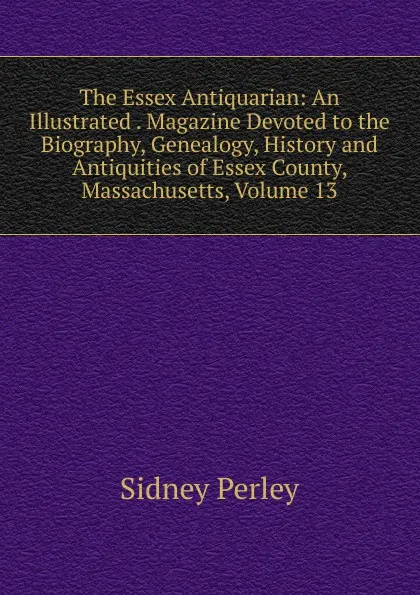 Обложка книги The Essex Antiquarian: An Illustrated . Magazine Devoted to the Biography, Genealogy, History and Antiquities of Essex County, Massachusetts, Volume 13, Sidney Perley