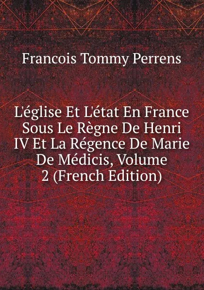 Обложка книги L.eglise Et L.etat En France Sous Le Regne De Henri IV Et La Regence De Marie De Medicis, Volume 2 (French Edition), François Tommy Perrens