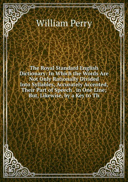 Обложка книги The Royal Standard English Dictionary: In Which the Words Are Not Only Rationally Divided Into Syllables, Accurately Accented, Their Part of Speech . in One Line; But, Likewise, by a Key to Th, William Perry