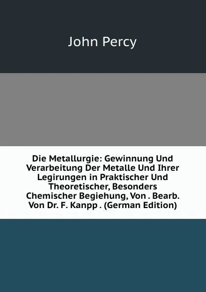 Обложка книги Die Metallurgie: Gewinnung Und Verarbeitung Der Metalle Und Ihrer Legirungen in Praktischer Und Theoretischer, Besonders Chemischer Begiehung, Von . Bearb. Von Dr. F. Kanpp . (German Edition), John Percy