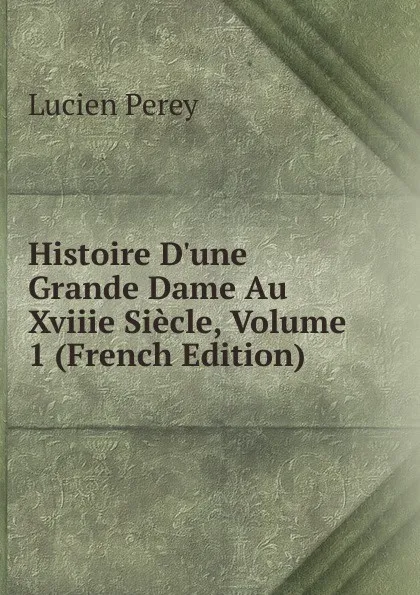 Обложка книги Histoire D.une Grande Dame Au Xviiie Siecle, Volume 1 (French Edition), Lucien Perey