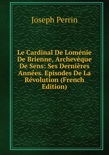 Обложка книги Le Cardinal De Lomenie De Brienne, Archeveque De Sens: Ses Dernieres Annees. Episodes De La Revolution (French Edition), Joseph Perrin