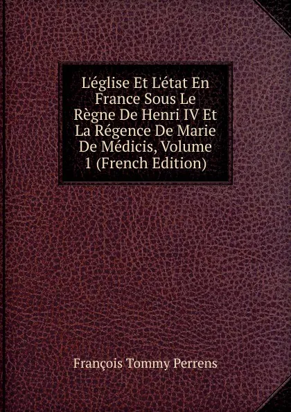 Обложка книги L.eglise Et L.etat En France Sous Le Regne De Henri IV Et La Regence De Marie De Medicis, Volume 1 (French Edition), François Tommy Perrens