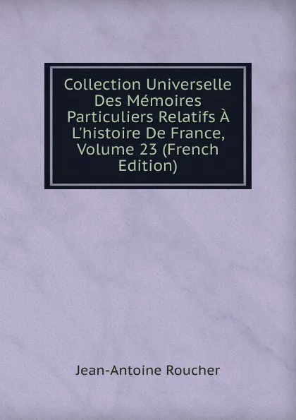 Обложка книги Collection Universelle Des Memoires Particuliers Relatifs A L.histoire De France, Volume 23 (French Edition), Jean-Antoine Roucher