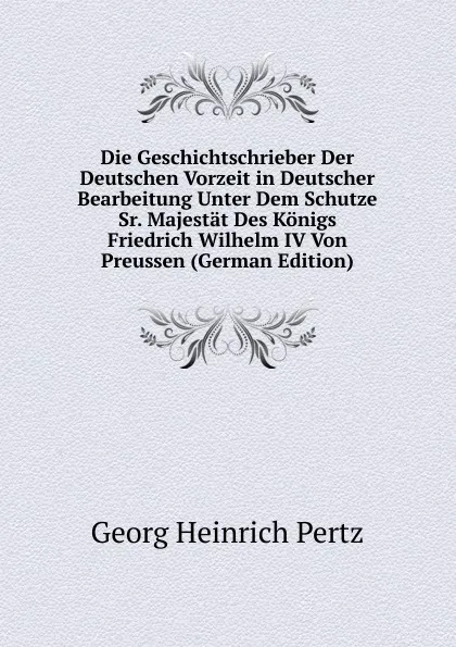 Обложка книги Die Geschichtschrieber Der Deutschen Vorzeit in Deutscher Bearbeitung Unter Dem Schutze Sr. Majestat Des Konigs Friedrich Wilhelm IV Von Preussen (German Edition), Georg Heinrich Pertz